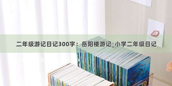 二年级游记日记300字：岳阳楼游记_小学二年级日记