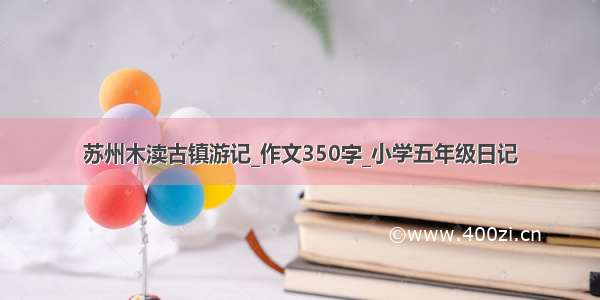 苏州木渎古镇游记_作文350字_小学五年级日记