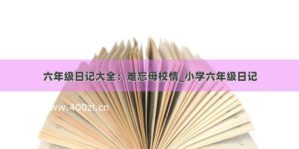 六年级日记大全：难忘母校情_小学六年级日记