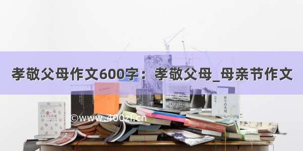 孝敬父母作文600字：孝敬父母_母亲节作文