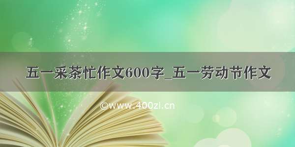 五一采茶忙作文600字_五一劳动节作文