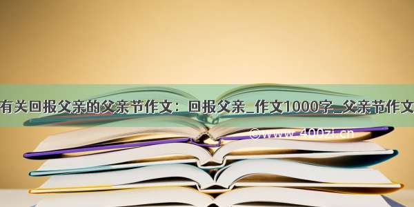 有关回报父亲的父亲节作文：回报父亲_作文1000字_父亲节作文