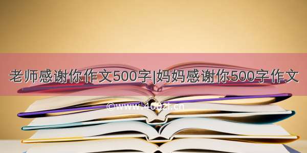 老师感谢你作文500字|妈妈感谢你500字作文