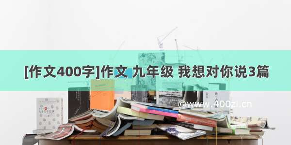 [作文400字]作文 九年级 我想对你说3篇