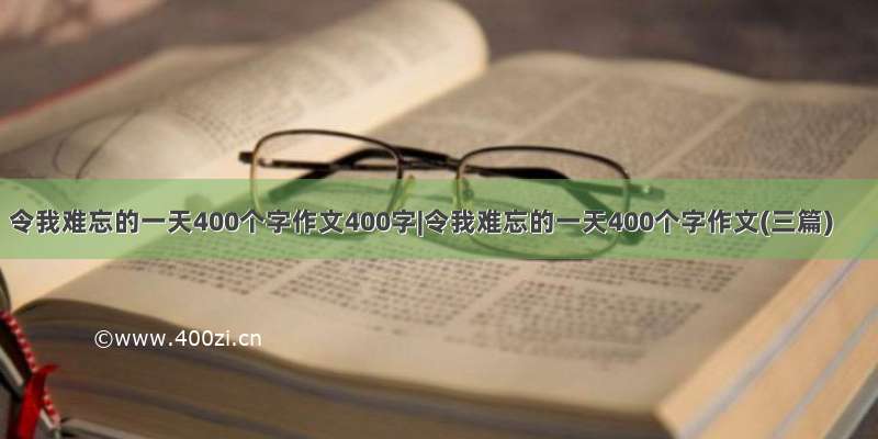 令我难忘的一天400个字作文400字|令我难忘的一天400个字作文(三篇)