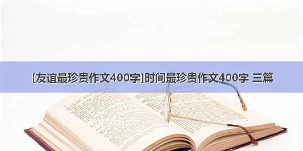 [友谊最珍贵作文400字]时间最珍贵作文400字 三篇