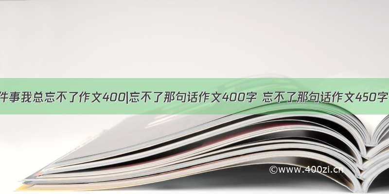 那件事我总忘不了作文400|忘不了那句话作文400字 忘不了那句话作文450字