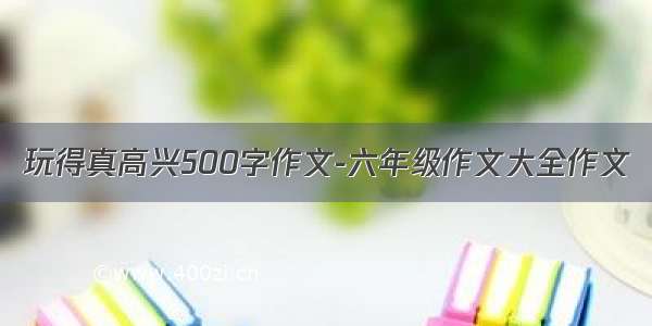 玩得真高兴500字作文-六年级作文大全作文