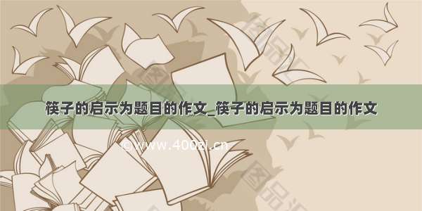 筷子的启示为题目的作文_筷子的启示为题目的作文