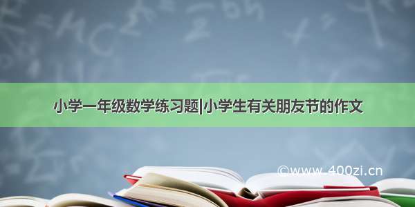 小学一年级数学练习题|小学生有关朋友节的作文