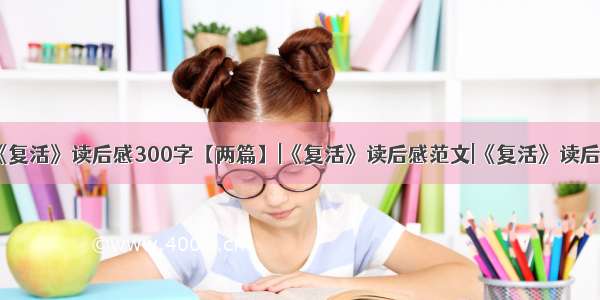 《复活》读后感300字【两篇】|《复活》读后感范文|《复活》读后感