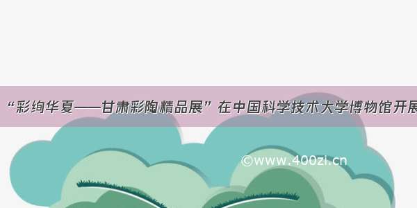 “彩绚华夏——甘肃彩陶精品展”在中国科学技术大学博物馆开展