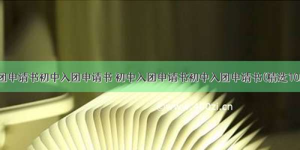 入团申请书初中入团申请书 初中入团申请书初中入团申请书(精选10篇)