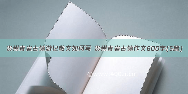 贵州青岩古镇游记散文如何写 贵州青岩古镇作文600字(5篇)