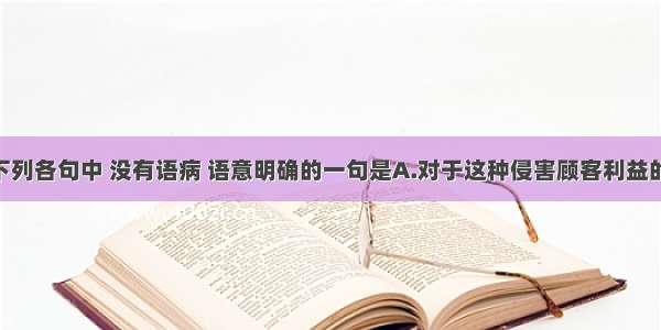 单选题下列各句中 没有语病 语意明确的一句是A.对于这种侵害顾客利益的行为 商