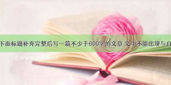 作文。请将下面标题补充完整后写一篇不少于600字的文章 文中不能出现与自己有关的真