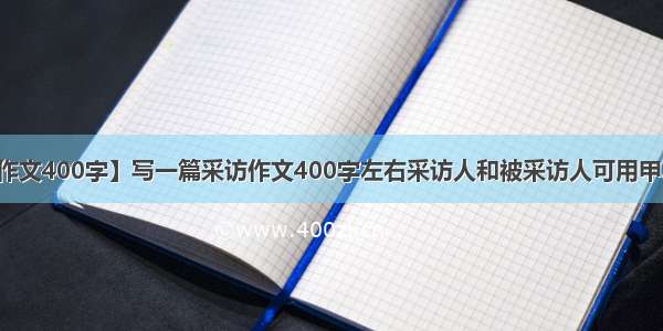 【采访作文400字】写一篇采访作文400字左右采访人和被采访人可用甲乙来命名