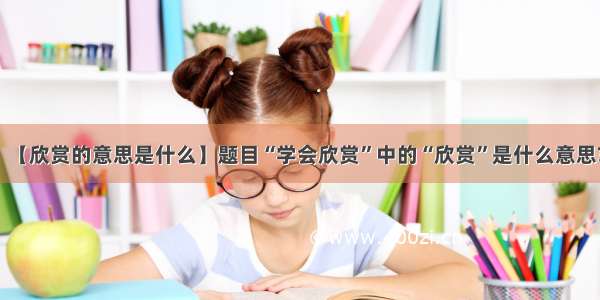 【欣赏的意思是什么】题目“学会欣赏”中的“欣赏”是什么意思?