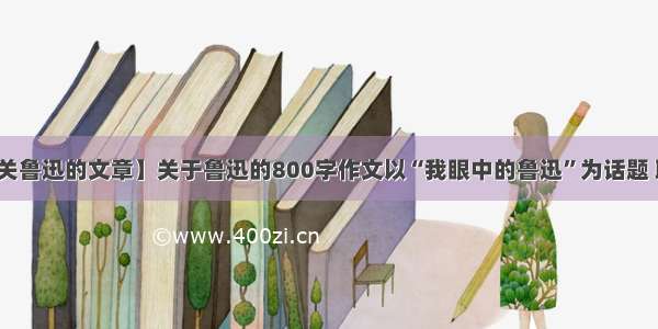 【有关鲁迅的文章】关于鲁迅的800字作文以“我眼中的鲁迅”为话题 联系...